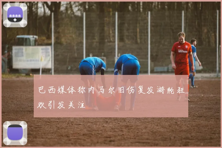 巴西媒体称内马尔旧伤复发游轮狂欢引发关注