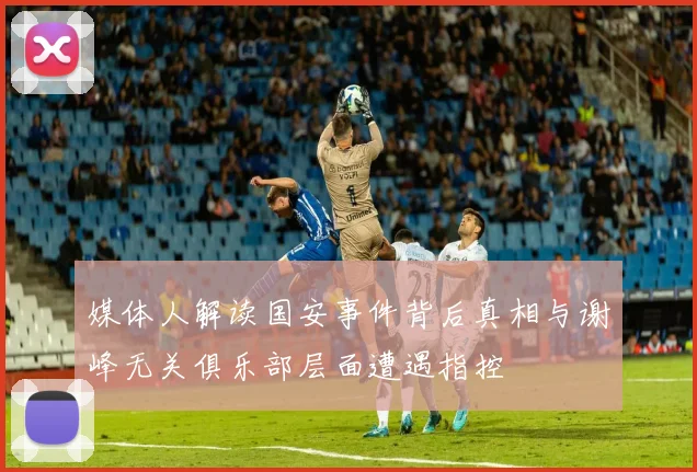 媒体人解读国安事件背后真相与谢峰无关俱乐部层面遭遇指控