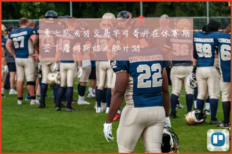 勇士队或将交易字母哥并在休赛期签下詹姆斯的大胆计划