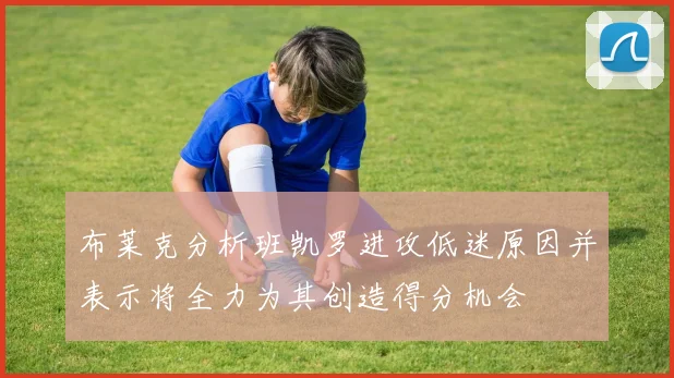 布莱克分析班凯罗进攻低迷原因并表示将全力为其创造得分机会