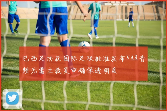 巴西足协获国际足联批准发布VAR音频无需主裁复审确保透明度