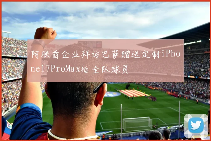 阿联酋企业拜访巴萨赠送定制iPhone17ProMax给全队球员