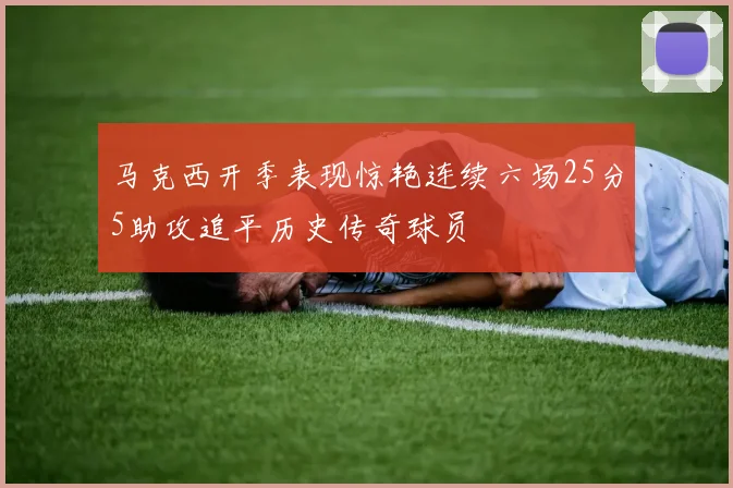 马克西开季表现惊艳连续六场25分5助攻追平历史传奇球员