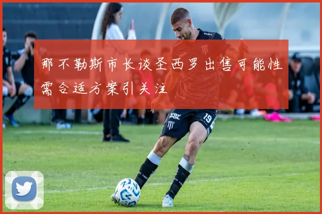 那不勒斯市长谈圣西罗出售可能性需合适方案引关注