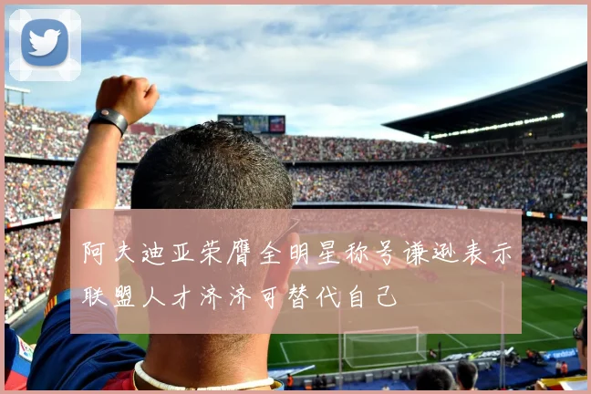 阿夫迪亚荣膺全明星称号谦逊表示联盟人才济济可替代自己