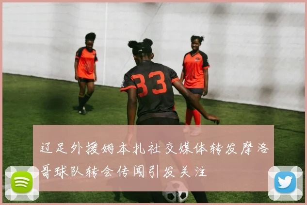 辽足外援姆本扎社交媒体转发摩洛哥球队转会传闻引发关注