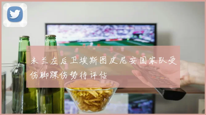 米兰左后卫埃斯图皮尼安国家队受伤脚踝伤势待评估