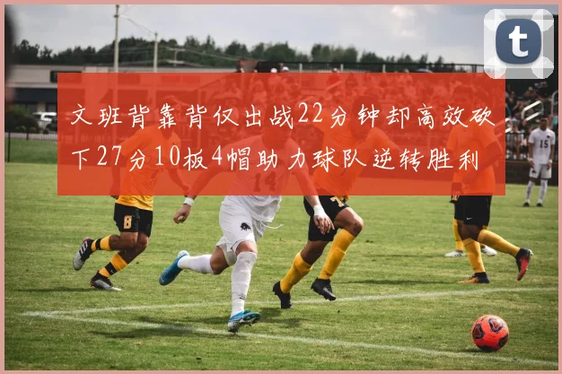 文班背靠背仅出战22分钟却高效砍下27分10板4帽助力球队逆转胜利