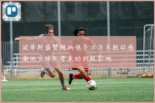 波蒂斯盛赞特纳领导力与求胜欲感谢他为球队带来的积极影响