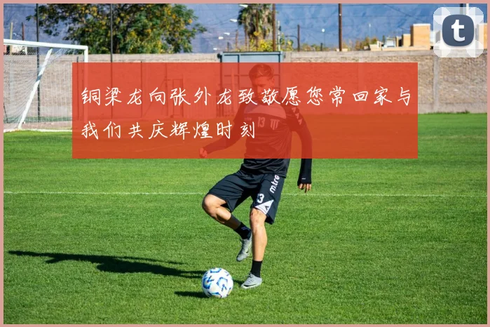 铜梁龙向张外龙致敬愿您常回家与我们共庆辉煌时刻