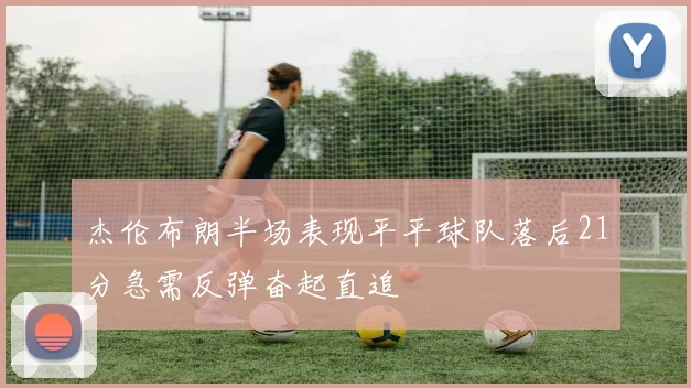 杰伦布朗半场表现平平球队落后21分急需反弹奋起直追