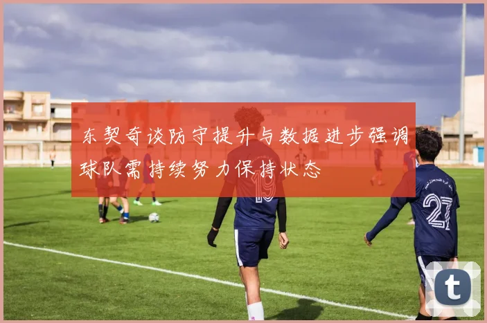 东契奇谈防守提升与数据进步强调球队需持续努力保持状态