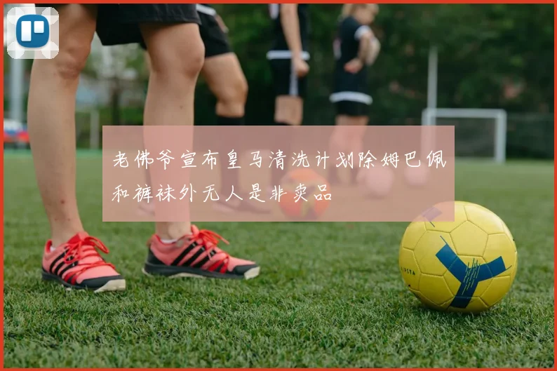 老佛爷宣布皇马清洗计划除姆巴佩和裤袜外无人是非卖品
