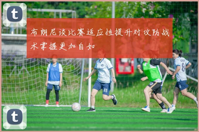 布朗尼谈比赛适应性提升对攻防战术掌握更加自如