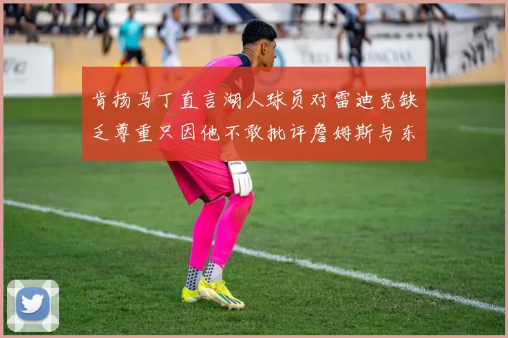 肯扬马丁直言湖人球员对雷迪克缺乏尊重只因他不敢批评詹姆斯与东契奇
